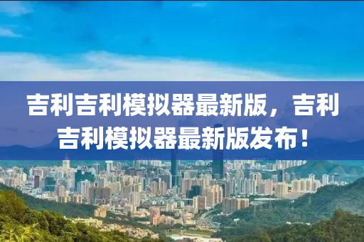 吉利吉利模擬器最新版，吉利吉利模擬器最新版發(fā)布！