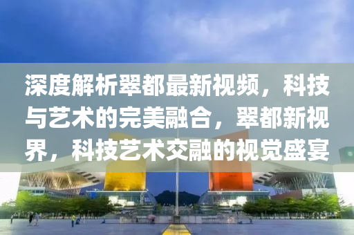 深度解析翠都最新視頻，科技與藝術(shù)的完美融合，翠都新視界，科技藝術(shù)交融的視覺盛宴