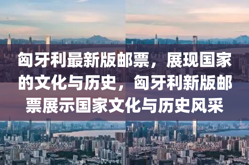 匈牙利最新版郵票，展現國家的文化與歷史，匈牙利新版郵票展示國家文化與歷史風采