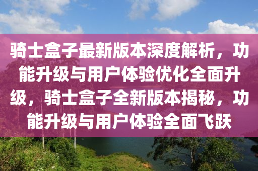 騎士盒子最新版本深度解析，功能升級與用戶體驗優(yōu)化全面升級，騎士盒子全新版本揭秘，功能升級與用戶體驗全面飛躍