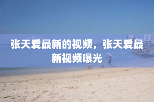 張?zhí)鞇圩钚碌囊曨l，張?zhí)鞇圩钚乱曨l曝光
