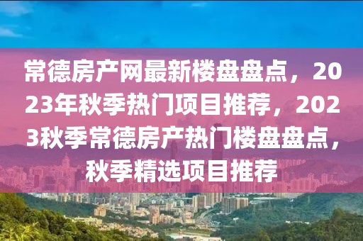 常德房產(chǎn)網(wǎng)最新樓盤(pán)盤(pán)點(diǎn)，2023年秋季熱門(mén)項(xiàng)目推薦，2023秋季常德房產(chǎn)熱門(mén)樓盤(pán)盤(pán)點(diǎn)，秋季精選項(xiàng)目推薦