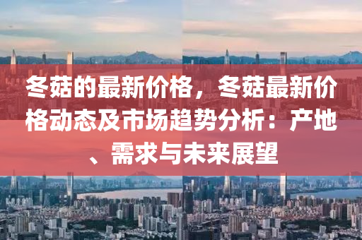 冬菇的最新價(jià)格，冬菇最新價(jià)格動(dòng)態(tài)及市場趨勢分析：產(chǎn)地、需求與未來展望