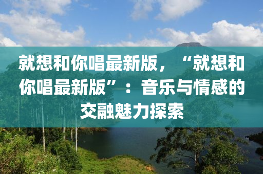 就想和你唱最新版，“就想和你唱最新版”：音樂與情感的交融魅力探索