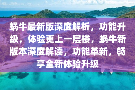 蝸牛最新版深度解析，功能升級(jí)，體驗(yàn)更上一層樓，蝸牛新版本深度解讀，功能革新，暢享全新體驗(yàn)升級(jí)