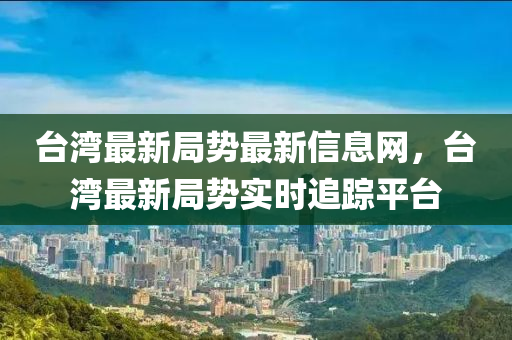 臺灣最新局勢最新信息網(wǎng)，臺灣最新局勢實時追蹤平臺