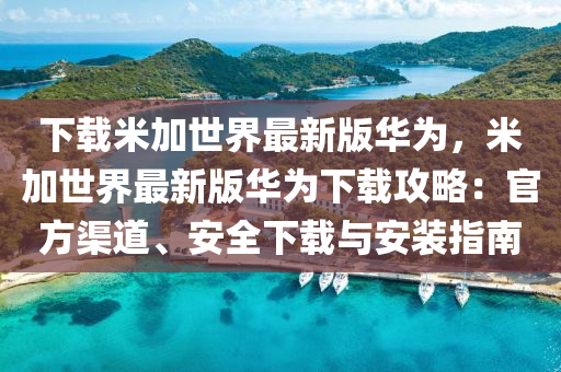 下載米加世界最新版華為，米加世界最新版華為下載攻略：官方渠道、安全下載與安裝指南