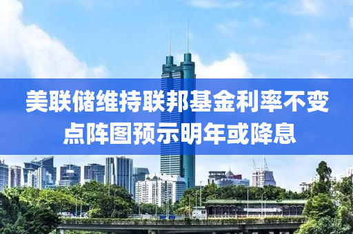 美聯(lián)儲維持聯(lián)邦基金利率不變 點陣圖預(yù)示明年或降息