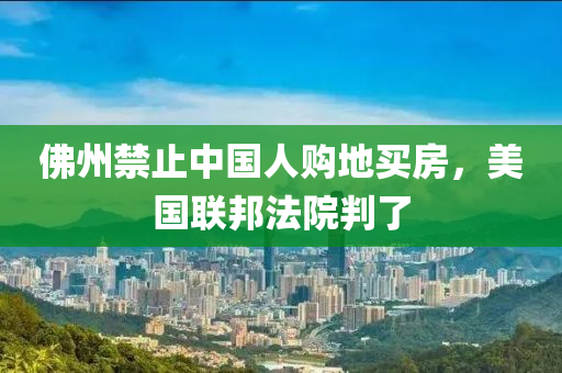 佛州禁止中國人購地買房，美國聯(lián)邦法院判了