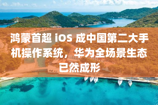 鴻蒙首超 iOS 成中國第二大手機操作系統(tǒng)，華為全場景生態(tài)已然成形