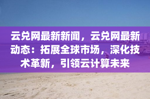 云兌網(wǎng)最新新聞，云兌網(wǎng)最新動(dòng)態(tài)：拓展全球市場(chǎng)，深化技術(shù)革新，引領(lǐng)云計(jì)算未來(lái)