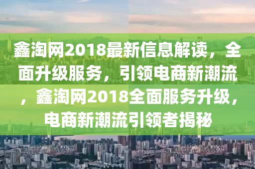 鑫淘網(wǎng)2018最新信息解讀，全面升級服務(wù)，引領(lǐng)電商新潮流，鑫淘網(wǎng)2018全面服務(wù)升級，電商新潮流引領(lǐng)者揭秘