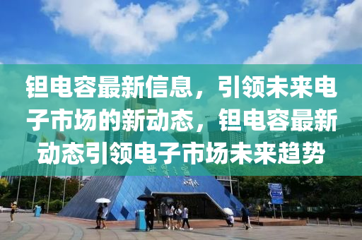 鉭電容最新信息，引領(lǐng)未來(lái)電子市場(chǎng)的新動(dòng)態(tài)，鉭電容最新動(dòng)態(tài)引領(lǐng)電子市場(chǎng)未來(lái)趨勢(shì)