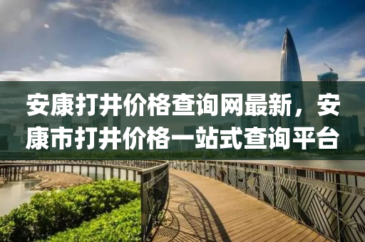 安康打井價(jià)格查詢網(wǎng)最新，安康市打井價(jià)格一站式查詢平臺(tái)