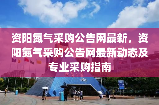 資陽氮氣采購公告網最新，資陽氮氣采購公告網最新動態(tài)及專業(yè)采購指南