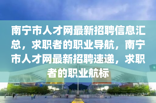 南寧市人才網(wǎng)最新招聘信息匯總，求職者的職業(yè)導(dǎo)航，南寧市人才網(wǎng)最新招聘速遞，求職者的職業(yè)航標(biāo)