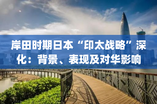 岸田時期日本“印太戰(zhàn)略”深化：背景、表現(xiàn)及對華影響