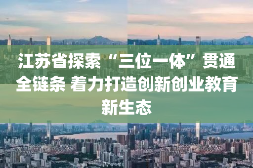 江蘇省探索“三位一體”貫通全鏈條 著力打造創(chuàng)新創(chuàng)業(yè)教育新生態(tài)