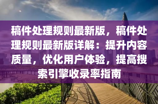 稿件處理規(guī)則最新版，稿件處理規(guī)則最新版詳解：提升內(nèi)容質(zhì)量，優(yōu)化用戶體驗(yàn)，提高搜索引擎收錄率指南