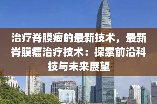 治療脊膜瘤的最新技術(shù)，最新脊膜瘤治療技術(shù)：探索前沿科技與未來(lái)展望