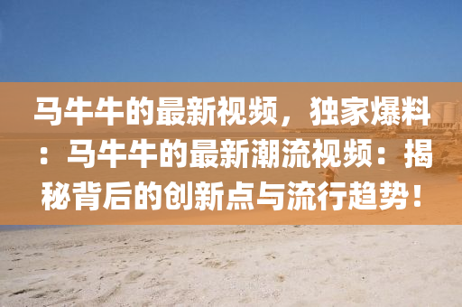 馬牛牛的最新視頻，獨(dú)家爆料：馬牛牛的最新潮流視頻：揭秘背后的創(chuàng)新點(diǎn)與流行趨勢！