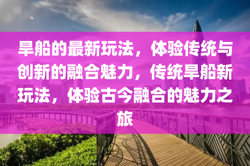 旱船的最新玩法，體驗傳統(tǒng)與創(chuàng)新的融合魅力，傳統(tǒng)旱船新玩法，體驗古今融合的魅力之旅