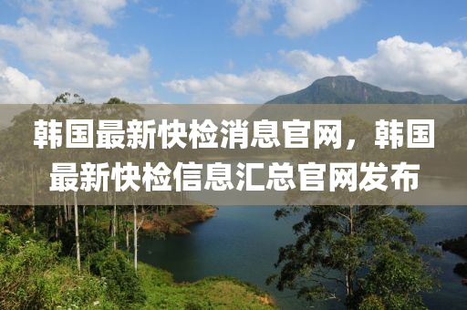 韓國最新快檢消息官網，韓國最新快檢信息匯總官網發(fā)布