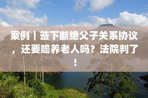 案例｜簽下斷絕父子關(guān)系協(xié)議，還要贍養(yǎng)老人嗎？法院判了！