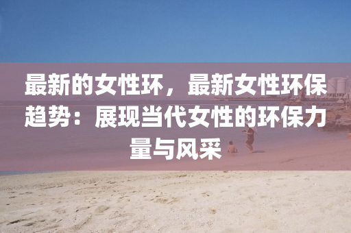 最新的女性環(huán)，最新女性環(huán)保趨勢(shì)：展現(xiàn)當(dāng)代女性的環(huán)保力量與風(fēng)采
