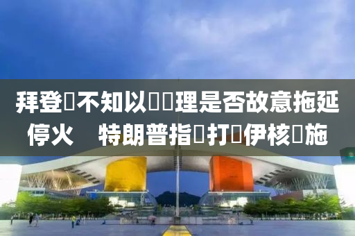 拜登稱不知以國總理是否故意拖延停火　特朗普指應(yīng)打擊伊核設(shè)施