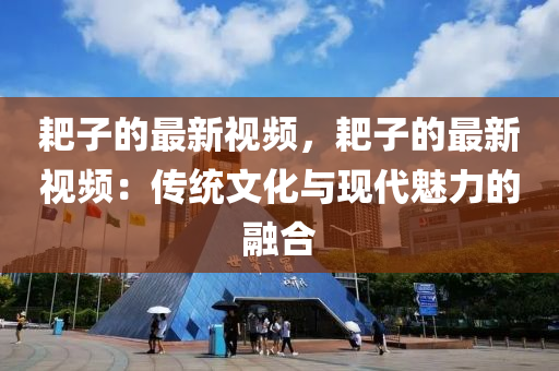 耙子的最新視頻，耙子的最新視頻：傳統(tǒng)文化與現(xiàn)代魅力的融合