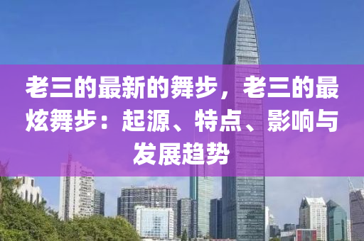 老三的最新的舞步，老三的最炫舞步：起源、特點(diǎn)、影響與發(fā)展趨勢(shì)