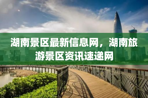 湖南景區(qū)最新信息網，湖南旅游景區(qū)資訊速遞網