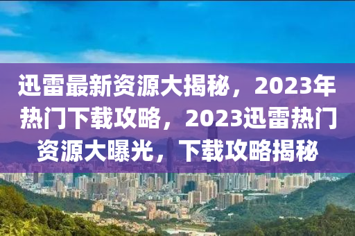 迅雷最新資源大揭秘，2023年熱門下載攻略，2023迅雷熱門資源大曝光，下載攻略揭秘