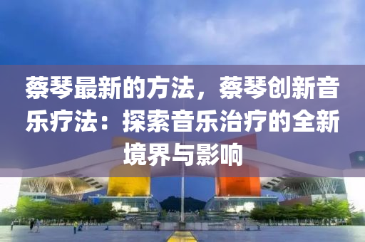 蔡琴最新的方法，蔡琴創(chuàng)新音樂療法：探索音樂治療的全新境界與影響