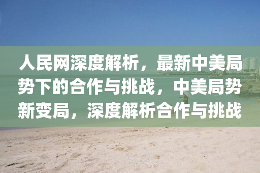 人民網(wǎng)深度解析，最新中美局勢下的合作與挑戰(zhàn)，中美局勢新變局，深度解析合作與挑戰(zhàn)