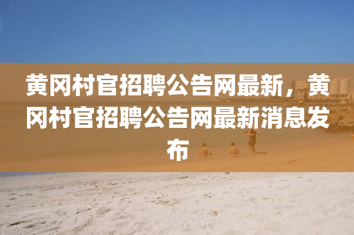 黃岡村官招聘公告網(wǎng)最新，黃岡村官招聘公告網(wǎng)最新消息發(fā)布
