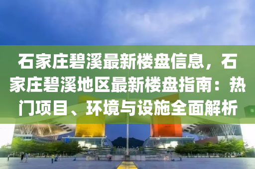 石家莊碧溪最新樓盤信息，石家莊碧溪地區(qū)最新樓盤指南：熱門項(xiàng)目、環(huán)境與設(shè)施全面解析
