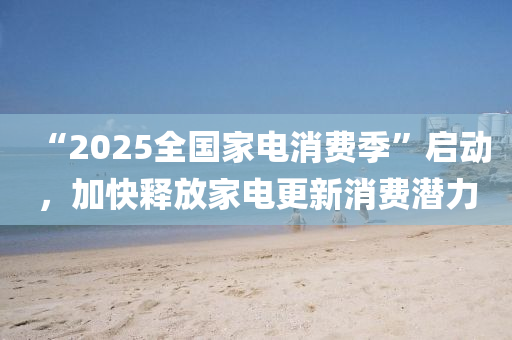 “2025全國(guó)家電消費(fèi)季”啟動(dòng)，加快釋放家電更新消費(fèi)潛力