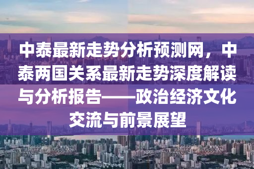 中泰最新走勢(shì)分析預(yù)測(cè)網(wǎng)，中泰兩國關(guān)系最新走勢(shì)深度解讀與分析報(bào)告——政治經(jīng)濟(jì)文化交流與前景展望