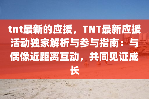 tnt最新的應(yīng)援，TNT最新應(yīng)援活動(dòng)獨(dú)家解析與參與指南：與偶像近距離互動(dòng)，共同見(jiàn)證成長(zhǎng)