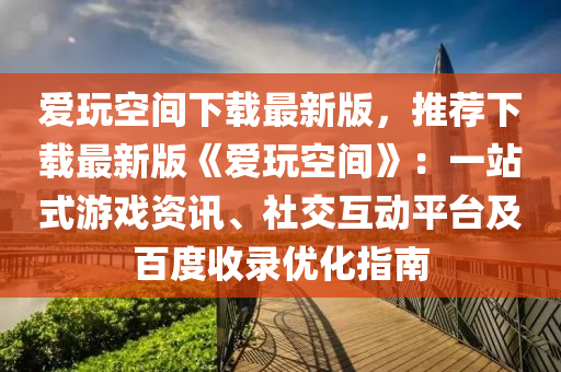 愛玩空間下載最新版，推薦下載最新版《愛玩空間》：一站式游戲資訊、社交互動平臺及百度收錄優(yōu)化指南