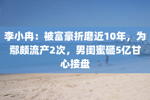 李小冉：被富豪折磨近10年，為鄢頗流產(chǎn)2次，男閨蜜砸5億甘心接盤