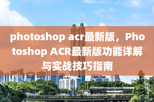 photoshop acr最新版，Photoshop ACR最新版功能詳解與實(shí)戰(zhàn)技巧指南