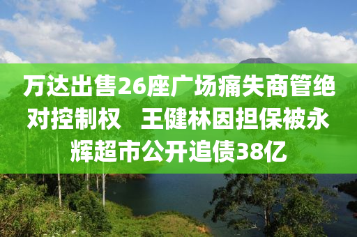 萬(wàn)達(dá)出售26座廣場(chǎng)痛失商管絕對(duì)控制權(quán) ? 王健林因擔(dān)保被永輝超市公開(kāi)追債38億