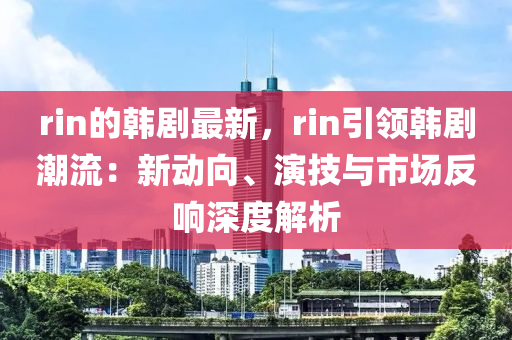 rin的韓劇最新，rin引領(lǐng)韓劇潮流：新動(dòng)向、演技與市場(chǎng)反響深度解析