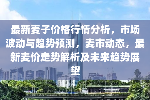 最新麥子價(jià)格行情分析，市場波動(dòng)與趨勢預(yù)測，麥?zhǔn)袆?dòng)態(tài)，最新麥價(jià)走勢解析及未來趨勢展望