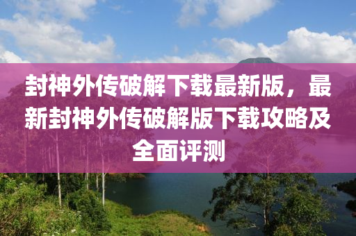 封神外傳破解下載最新版，最新封神外傳破解版下載攻略及全面評(píng)測(cè)