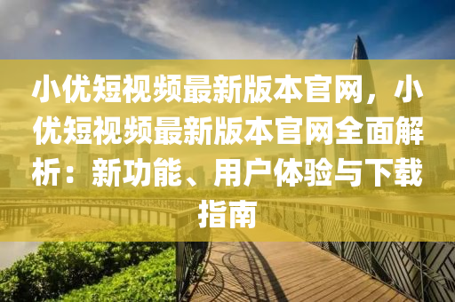 小優(yōu)短視頻最新版本官網，小優(yōu)短視頻最新版本官網全面解析：新功能、用戶體驗與下載指南