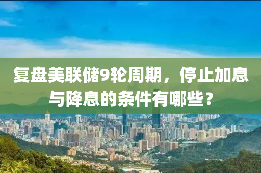 復(fù)盤(pán)美聯(lián)儲(chǔ)9輪周期，停止加息與降息的條件有哪些？